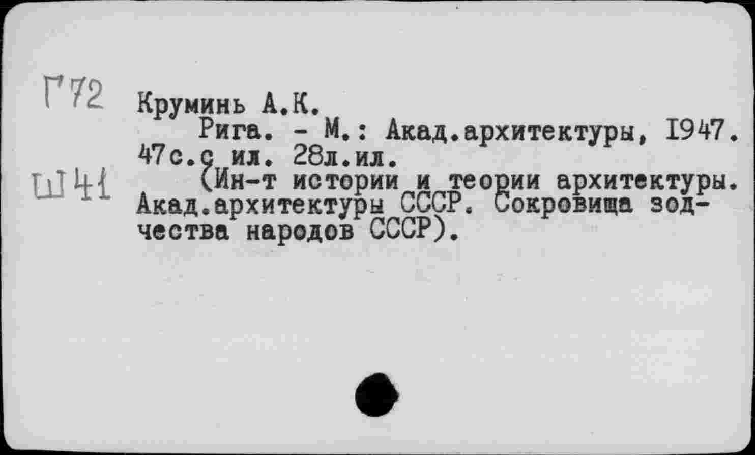 ﻿Г 72
иШ
Круминь А.К.
Рига. - М.: Акад.архитектуры, 1947. 47с.с ил. 28л.ил.
(Ин-т истории и теории архитектуры. Акад.архитектуры СССР. Сокровища зодчества народов СССР).